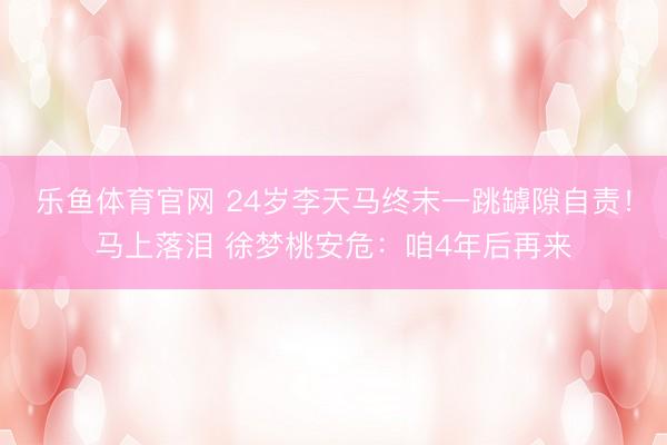乐鱼体育官网 24岁李天马终末一跳罅隙自责！马上落泪 徐梦桃安危：咱4年后再来