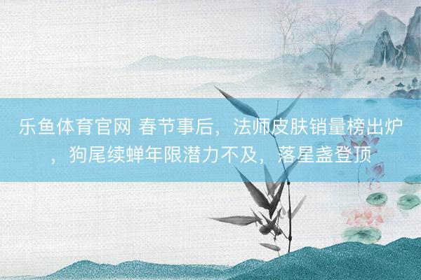 乐鱼体育官网 春节事后，法师皮肤销量榜出炉，狗尾续蝉年限潜力不及，落星盏登顶