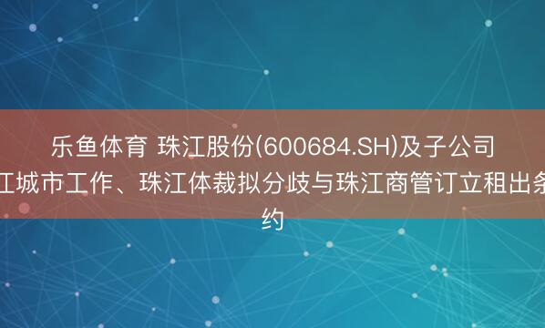 乐鱼体育 珠江股份(600684.SH)及子公司珠江城市工作、珠江体裁拟分歧与珠江商管订立租出条约
