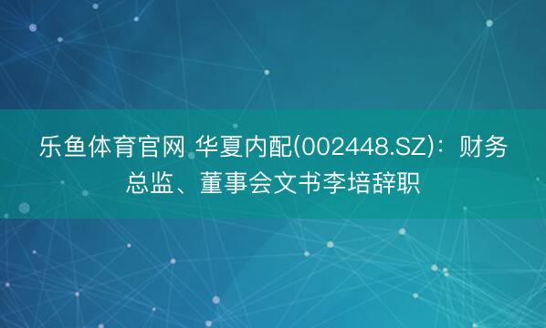 乐鱼体育官网 华夏内配(002448.SZ)：财务总监、董事会文书李培辞职