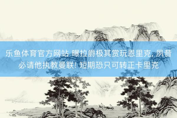 乐鱼体育官方网站 曝拉爵极其赏玩恩里克, 夙昔必请他执教曼联! 短期恐只可转正卡里克