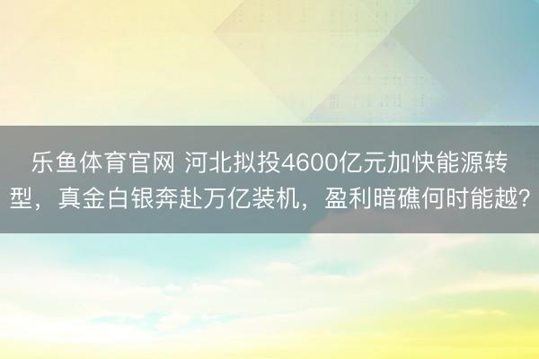 乐鱼体育官网 河北拟投4600亿元加快能源转型，真金白银奔赴万亿装机，盈利暗礁何时能越？