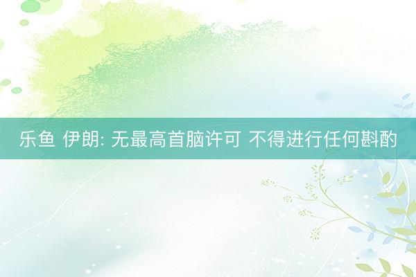 乐鱼 伊朗: 无最高首脑许可 不得进行任何斟酌