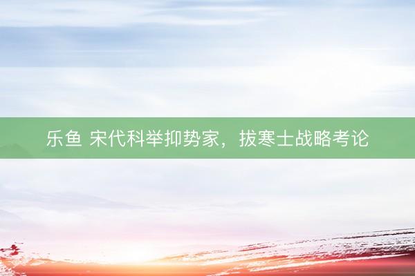乐鱼 宋代科举抑势家，拔寒士战略考论
