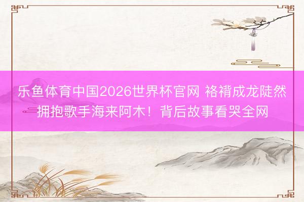 乐鱼体育中国2026世界杯官网 袼褙成龙陡然拥抱歌手海来阿木！背后故事看哭全网