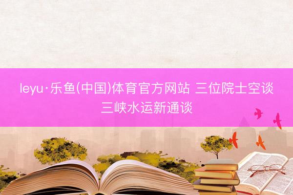 leyu·乐鱼(中国)体育官方网站 三位院士空谈三峡水运新通谈