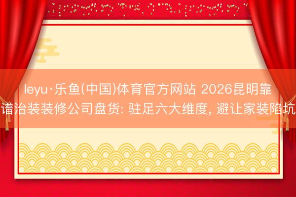 leyu·乐鱼(中国)体育官方网站 2026昆明靠谱治装装修公司盘货: 驻足六大维度, 避让家装陷坑