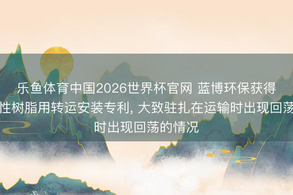 乐鱼体育中国2026世界杯官网 蓝博环保获得加工水性树脂用转运安装专利, 大致驻扎在运输时出现回荡的情况