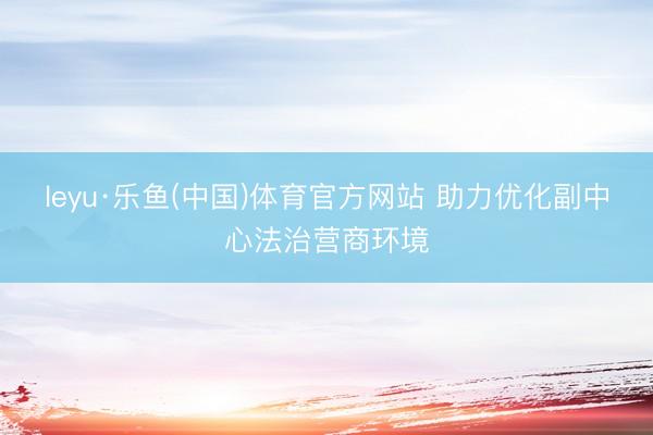 leyu·乐鱼(中国)体育官方网站 助力优化副中心法治营商环境
