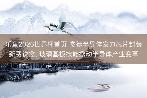 乐鱼2026世界杯首页 赛德半导体发力芯片封装新赛说念, 玻璃基板技能撬动半导体产业变革