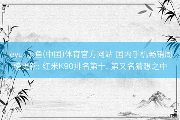 leyu·乐鱼(中国)体育官方网站 国内手机畅销周榜更新: 红米K90排名第十, 第又名猜想之中
