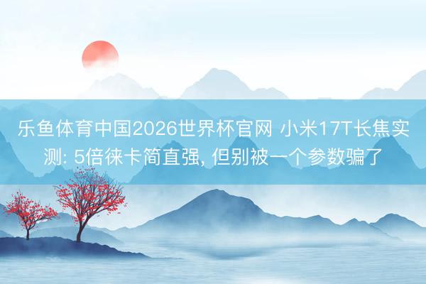 乐鱼体育中国2026世界杯官网 小米17T长焦实测: 5倍徕卡简直强, 但别被一个参数骗了