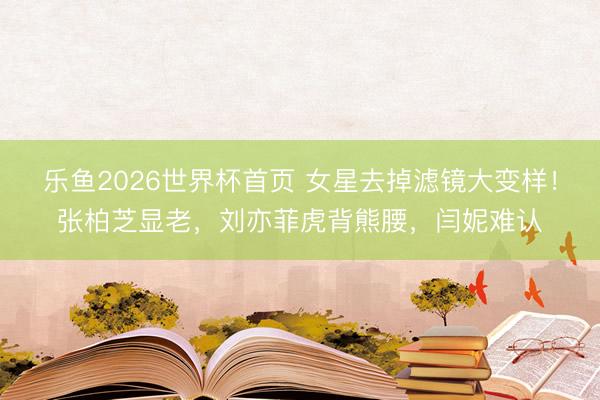 乐鱼2026世界杯首页 女星去掉滤镜大变样！张柏芝显老，刘亦菲虎背熊腰，闫妮难认