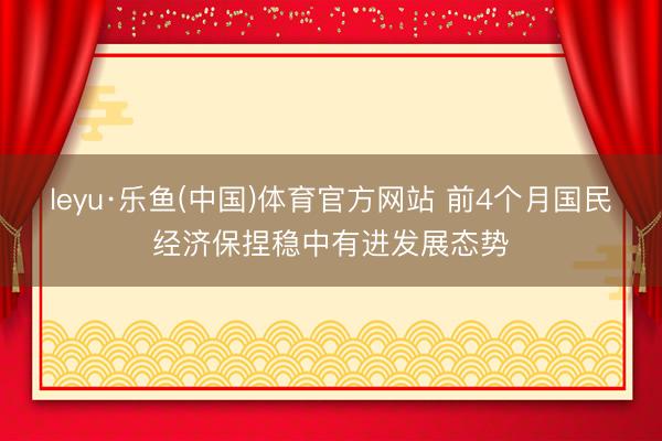 leyu·乐鱼(中国)体育官方网站 前4个月国民经济保捏稳中有进发展态势