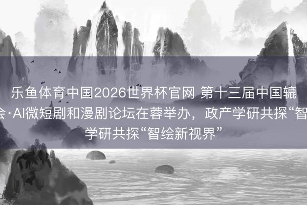 乐鱼体育中国2026世界杯官网 第十三届中国辘集视听大会·AI微短剧和漫剧论坛在蓉举办，政产学研共探“智绘新视界”