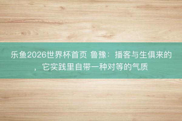乐鱼2026世界杯首页 鲁豫：播客与生俱来的，它实践里自带一种对等的气质