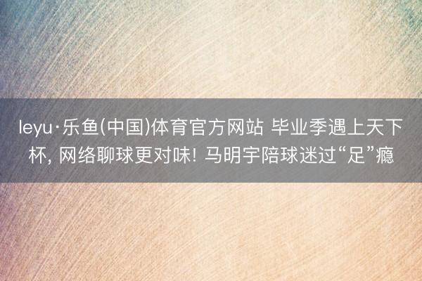 leyu·乐鱼(中国)体育官方网站 毕业季遇上天下杯, 网络聊球更对味! 马明宇陪球迷过“足”瘾