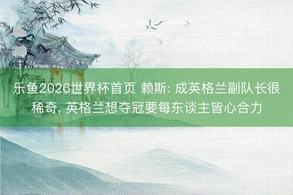 乐鱼2026世界杯首页 赖斯: 成英格兰副队长很稀奇, 英格兰想夺冠要每东谈主皆心合力