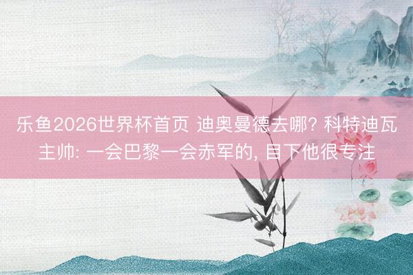 乐鱼2026世界杯首页 迪奥曼德去哪? 科特迪瓦主帅: 一会巴黎一会赤军的, 目下他很专注