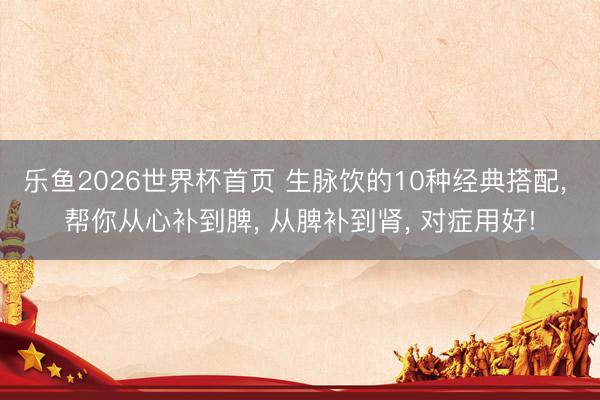 乐鱼2026世界杯首页 生脉饮的10种经典搭配, 帮你从心补到脾, 从脾补到肾, 对症用好!