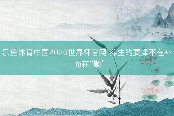 乐鱼体育中国2026世界杯官网 养生的要津不在补, 而在“顺”