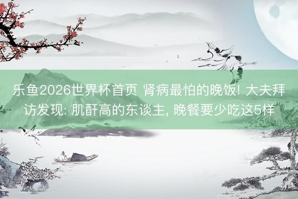 乐鱼2026世界杯首页 肾病最怕的晚饭! 大夫拜访发现: 肌酐高的东谈主, 晚餐要少吃这5样
