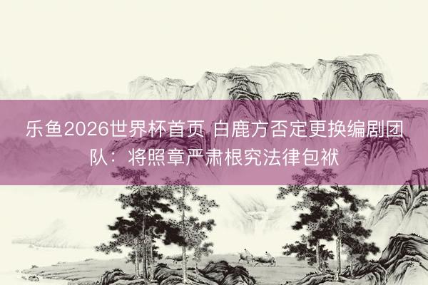 乐鱼2026世界杯首页 白鹿方否定更换编剧团队：将照章严肃根究法律包袱
