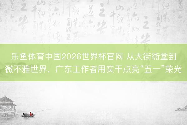 乐鱼体育中国2026世界杯官网 从大街衖堂到微不雅世界，广东工作者用实干点亮“五一”荣光