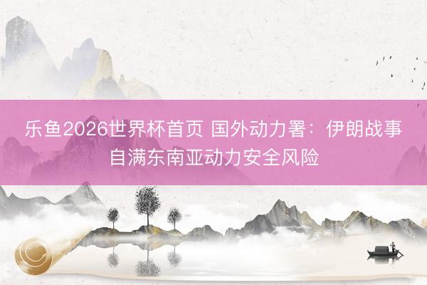 乐鱼2026世界杯首页 国外动力署：伊朗战事自满东南亚动力安全风险