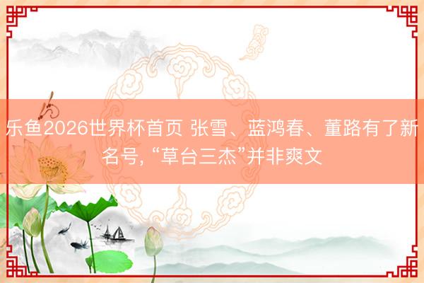 乐鱼2026世界杯首页 张雪、蓝鸿春、董路有了新名号, “草台三杰”并非爽文