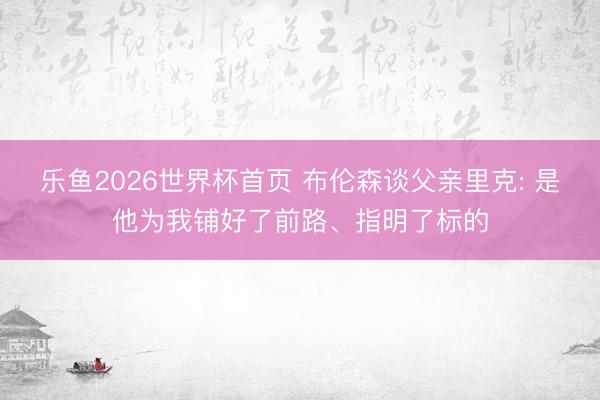 乐鱼2026世界杯首页 布伦森谈父亲里克: 是他为我铺好了前路、指明了标的
