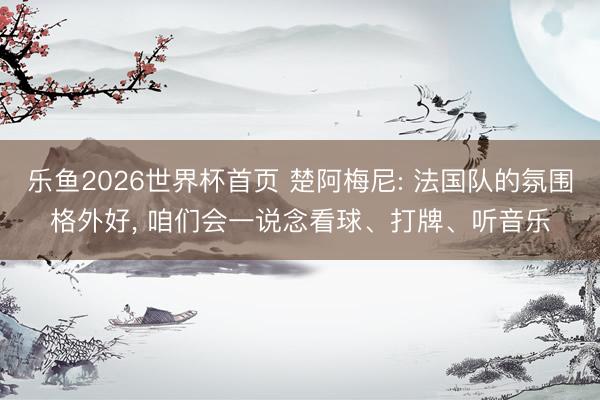 乐鱼2026世界杯首页 楚阿梅尼: 法国队的氛围格外好, 咱们会一说念看球、打牌、听音乐