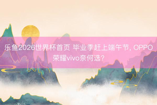 乐鱼2026世界杯首页 毕业季赶上端午节, OPPO荣耀vivo奈何选?