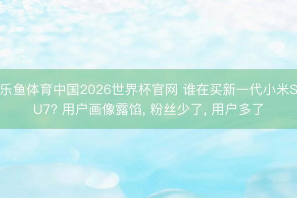 乐鱼体育中国2026世界杯官网 谁在买新一代小米SU7? 用户画像露馅, 粉丝少了, 用户多了