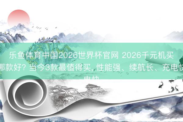 乐鱼体育中国2026世界杯官网 2026千元机买哪款好? 当今3款最值得买, 性能强、续航长、充电快