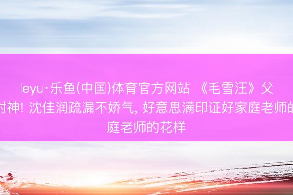 leyu·乐鱼(中国)体育官方网站 《毛雪汪》父女局封神! 沈佳润疏漏不娇气, 好意思满印证好家庭老师的花样
