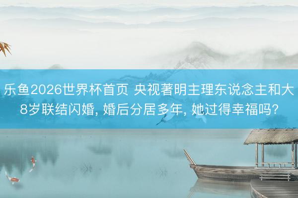 乐鱼2026世界杯首页 央视著明主理东说念主和大8岁联结闪婚, 婚后分居多年, 她过得幸福吗?