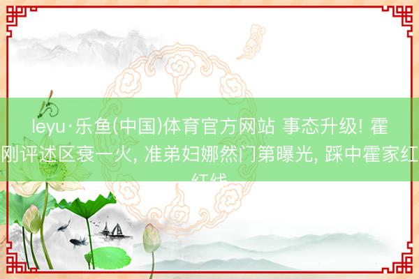 leyu·乐鱼(中国)体育官方网站 事态升级! 霍启刚评述区衰一火, 准弟妇娜然门第曝光, 踩中霍家红线